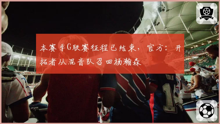 本赛季G联赛征程已结束，官方：开拓者从混音队召回杨瀚森