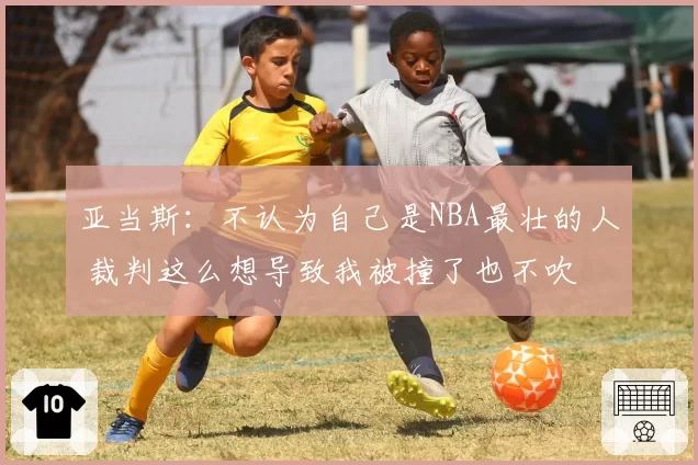 亚当斯：不认为自己是NBA最壮的人 裁判这么想导致我被撞了也不吹