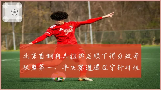 北京首钢利夫挡拆后顺下得分效率联盟第一，半决赛遭遇辽宁针对性限制