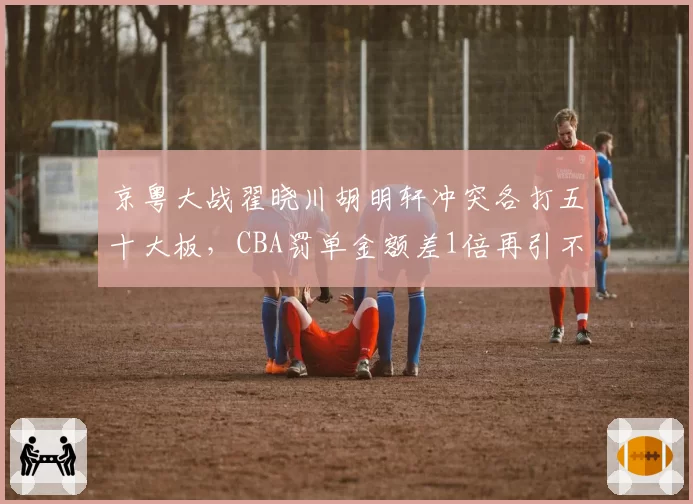 京粤大战翟晓川胡明轩冲突各打五十大板,CBA罚单金额差1倍再引不公质疑
