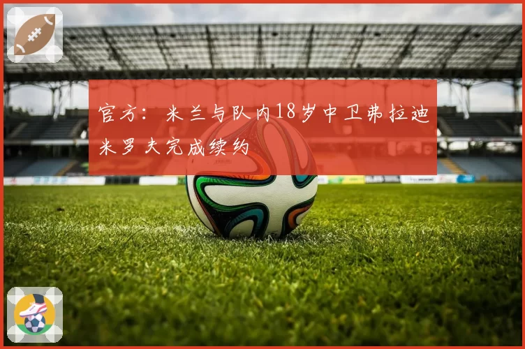 官方：米兰与队内18岁中卫弗拉迪米罗夫完成续约