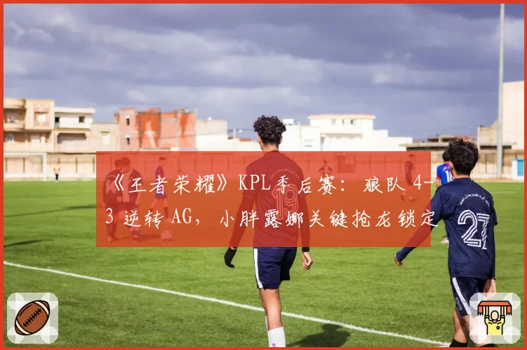 《王者荣耀》KPL季后赛:狼队 4-3 逆转 AG,小胖露娜关键抢龙锁定胜局