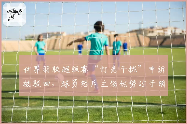 世界羽联超级赛“灯光干扰”申诉被驳回，球员怒斥主场优势过于明显