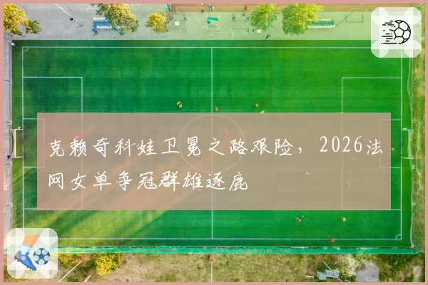 克赖奇科娃卫冕之路艰险,2026法网女单争冠群雄逐鹿