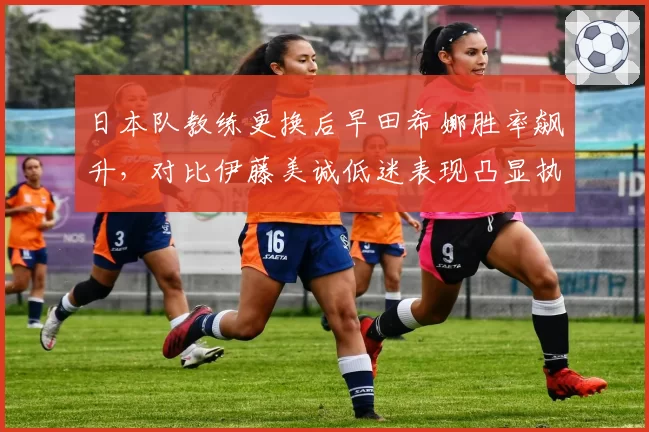 日本队教练更换后早田希娜胜率飙升，对比伊藤美诚低迷表现凸显执教差异