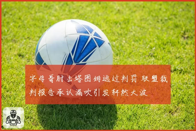 字母哥肘击塔图姆逃过判罚 联盟裁判报告承认漏吹引发轩然大波