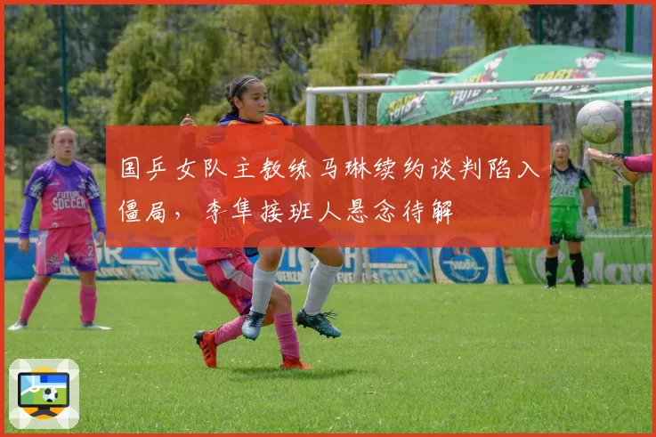 国乒女队主教练马琳续约谈判陷入僵局，李隼接班人悬念待解
