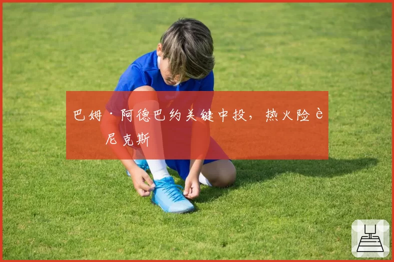 巴姆·阿德巴约关键中投，热火险胜尼克斯