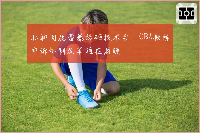 北控闵鹿蕾暴怒砸技术台，CBA教练申诉机制改革迫在眉睫