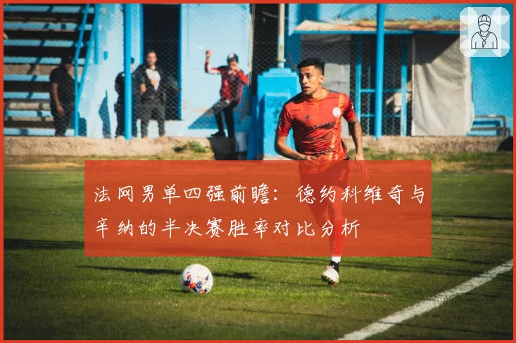 法网男单四强前瞻：德约科维奇与辛纳的半决赛胜率对比分析