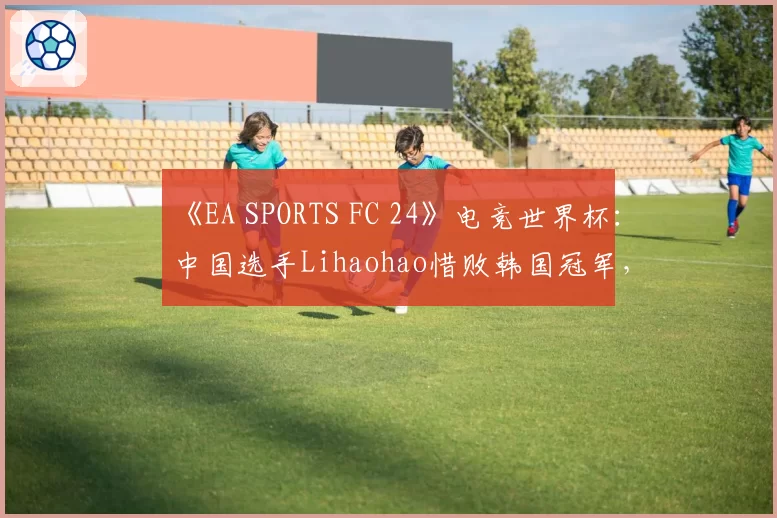 《EA SPORTS FC 24》电竞世界杯：中国选手Lihaohao惜败韩国冠军，无缘四强