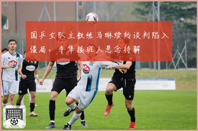 国乒女队主教练马琳续约谈判陷入僵局，李隼接班人悬念待解