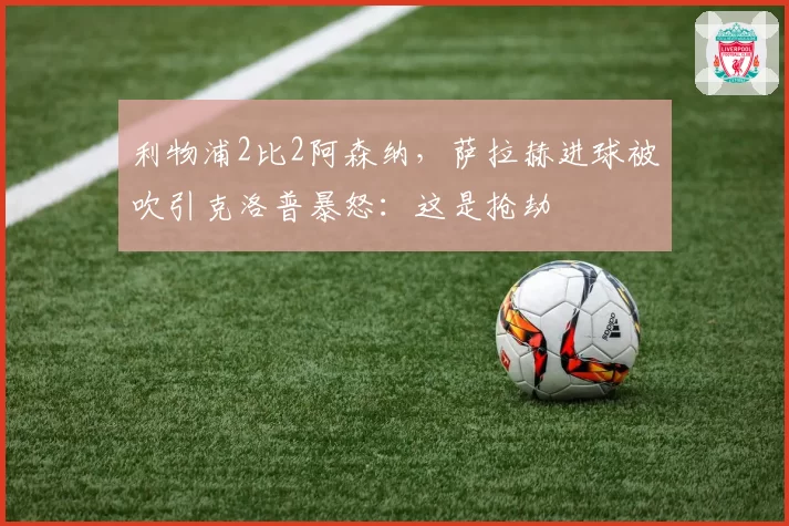 利物浦2比2阿森纳，萨拉赫进球被吹引克洛普暴怒：这是抢劫