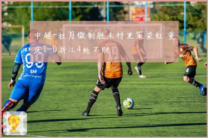 中超-杜月徵制胜米特里策染红 重庆1-0浙江4轮不败
