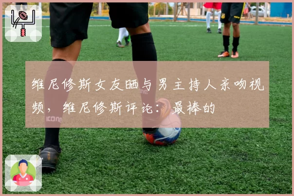 维尼修斯女友晒与男主持人亲吻视频，维尼修斯评论：最棒的❤️