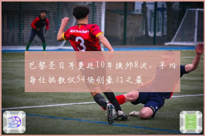 巴黎圣日耳曼近10年换帅8次，平均每任执教仅54场创豪门之最