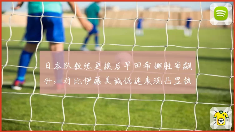 日本队教练更换后早田希娜胜率飙升，对比伊藤美诚低迷表现凸显执教差异