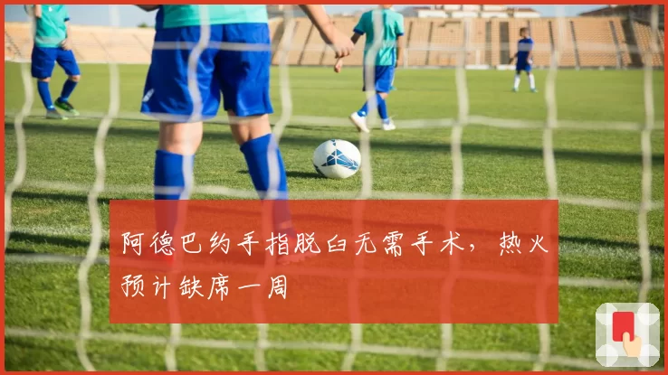 阿德巴约手指脱臼无需手术,热火预计缺席一周