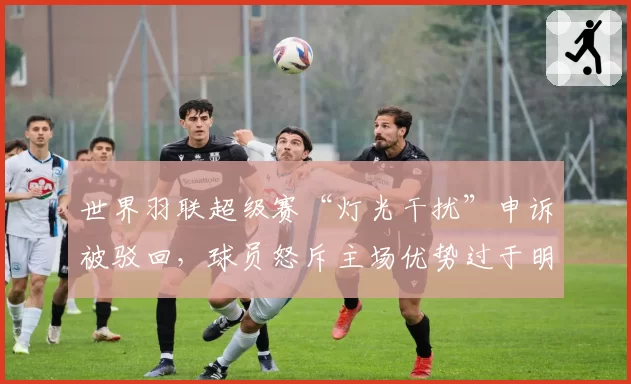 世界羽联超级赛“灯光干扰”申诉被驳回，球员怒斥主场优势过于明显