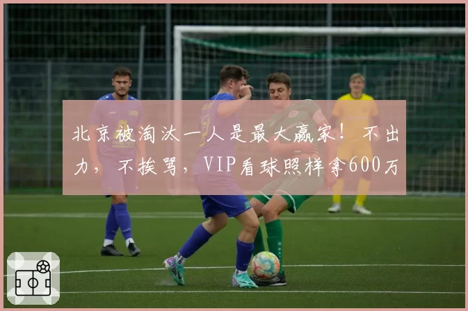 北京被淘汰一人是最大赢家！不出力，不挨骂，VIP看球照样拿600万
