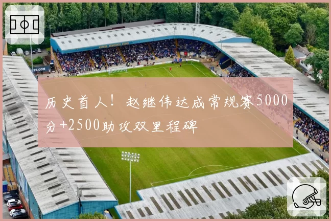 历史首人！赵继伟达成常规赛5000分+2500助攻双里程碑