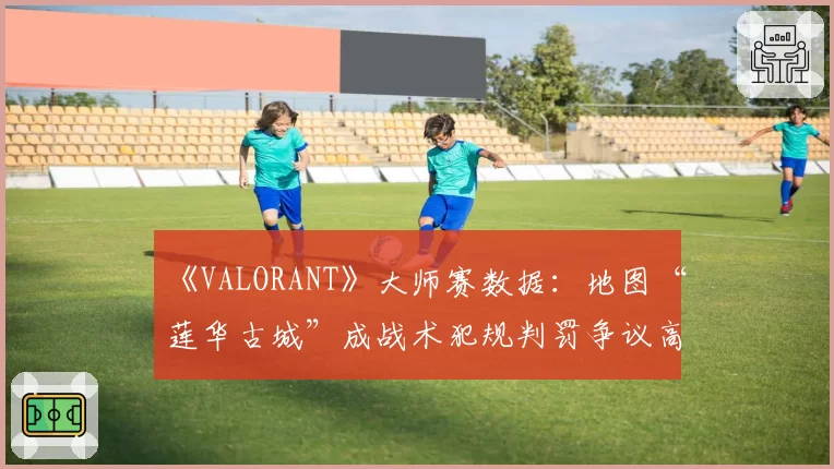 《VALORANT》大师赛数据：地图“莲华古城”成战术犯规判罚争议高发区