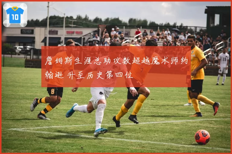詹姆斯生涯总助攻数超越魔术师约翰逊 升至历史第四位