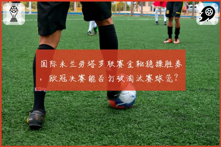 国际米兰劳塔罗联赛金靴稳操胜券，欧冠决赛能否打破淘汰赛球荒？