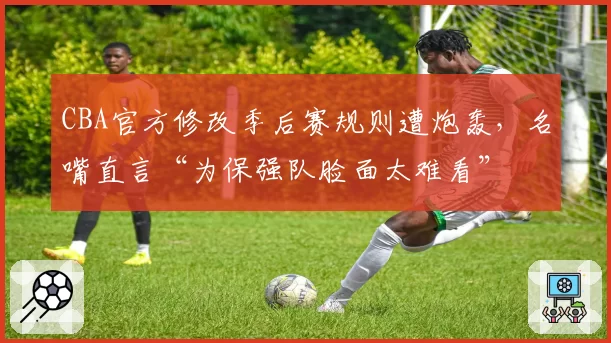 CBA官方修改季后赛规则遭炮轰，名嘴直言“为保强队脸面太难看”