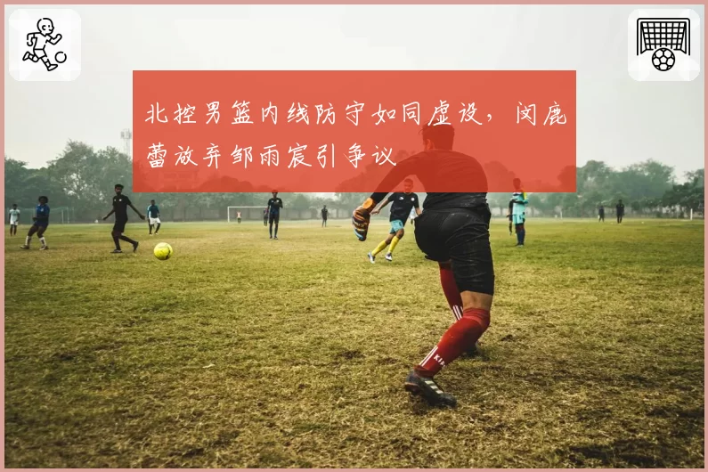 北控男篮内线防守如同虚设，闵鹿蕾放弃邹雨宸引争议