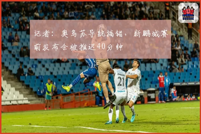 记者：奥乌苏导航搞错，新鹏城赛前发布会被推迟40分钟