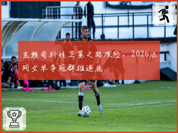 克赖奇科娃卫冕之路艰险,2026法网女单争冠群雄逐鹿