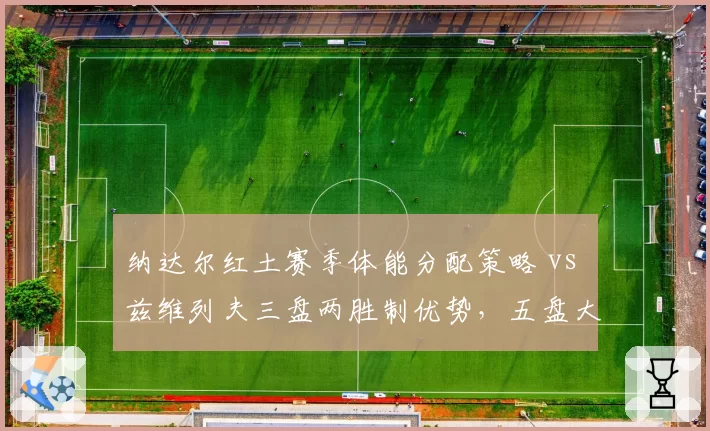 纳达尔红土赛季体能分配策略 vs 兹维列夫三盘两胜制优势,五盘大战成胜负手