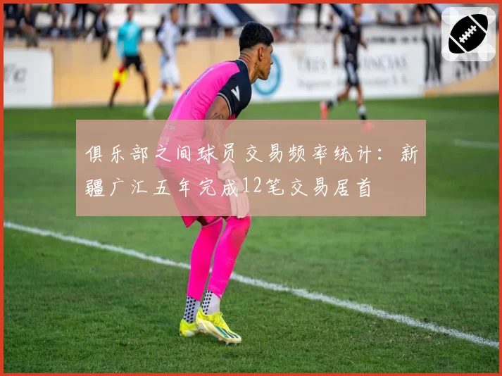俱乐部之间球员交易频率统计：新疆广汇五年完成12笔交易居首