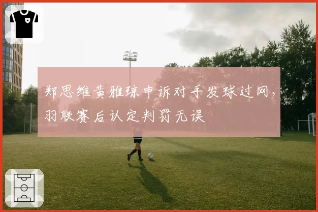 郑思维黄雅琼申诉对手发球过网，羽联赛后认定判罚无误