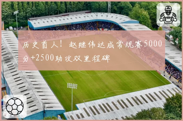 历史首人！赵继伟达成常规赛5000分+2500助攻双里程碑