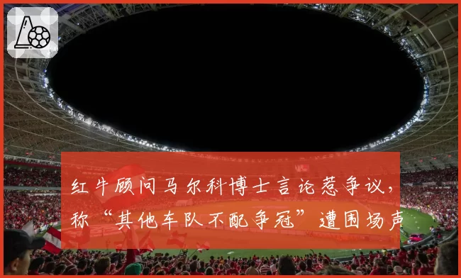 红牛顾问马尔科博士言论惹争议，称“其他车队不配争冠”遭围场声讨