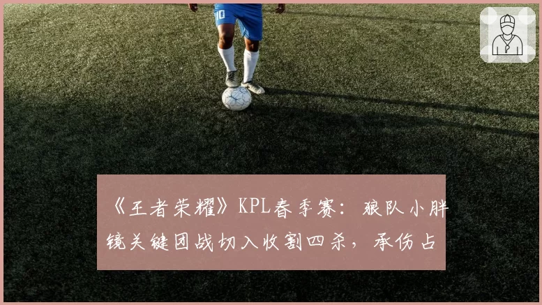 《王者荣耀》KPL春季赛：狼队小胖镜关键团战切入收割四杀，承伤占比高达35%仍carry