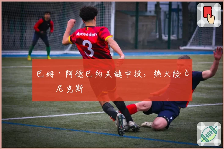 巴姆·阿德巴约关键中投，热火险胜尼克斯