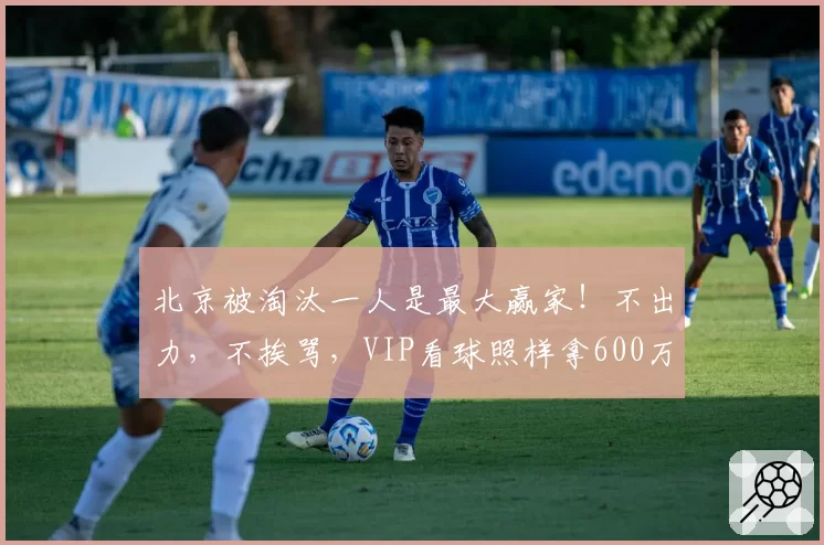 北京被淘汰一人是最大赢家！不出力，不挨骂，VIP看球照样拿600万