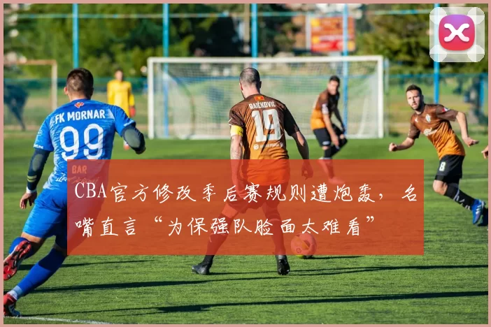 CBA官方修改季后赛规则遭炮轰，名嘴直言“为保强队脸面太难看”