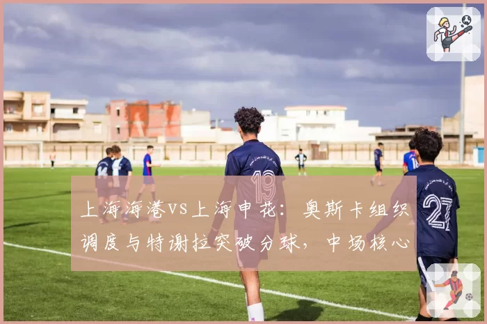 上海海港vs上海申花:奥斯卡组织调度与特谢拉突破分球,中场核心数据全面对比