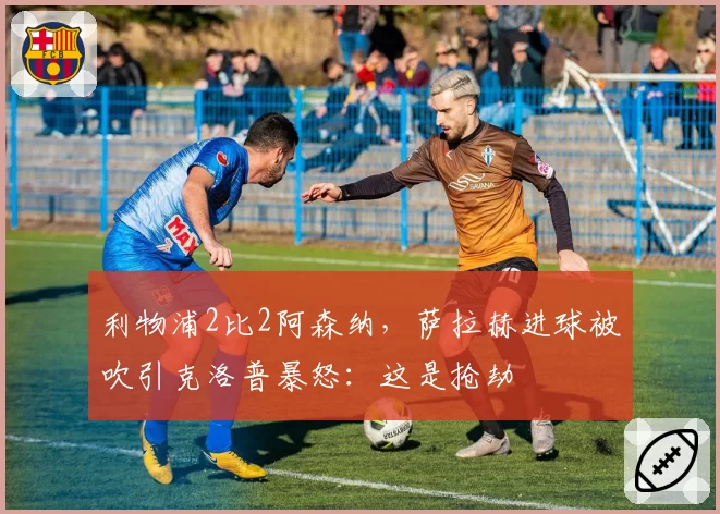 利物浦2比2阿森纳，萨拉赫进球被吹引克洛普暴怒：这是抢劫