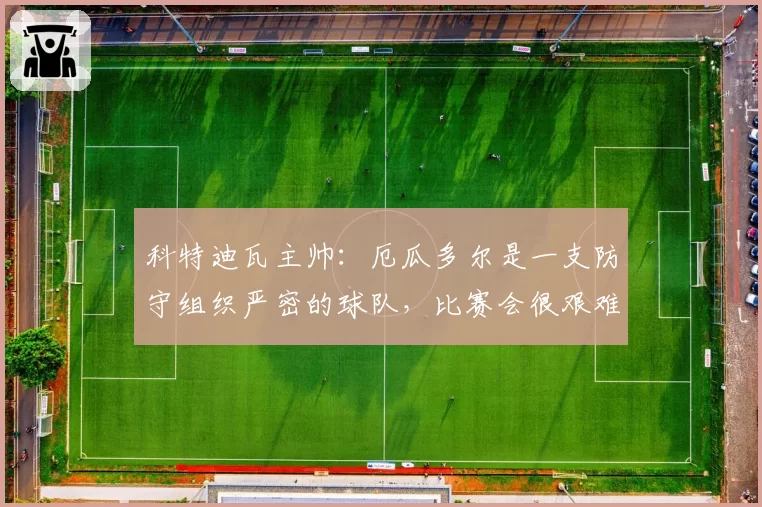 科特迪瓦主帅:厄瓜多尔是一支防守组织严密的球队,比赛会很艰难