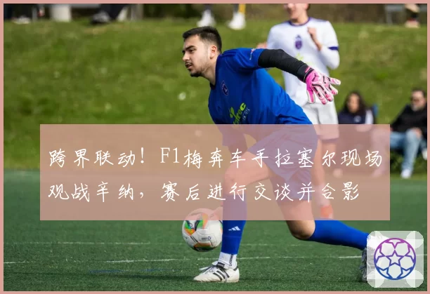 跨界联动！F1梅奔车手拉塞尔现场观战辛纳，赛后进行交谈并合影