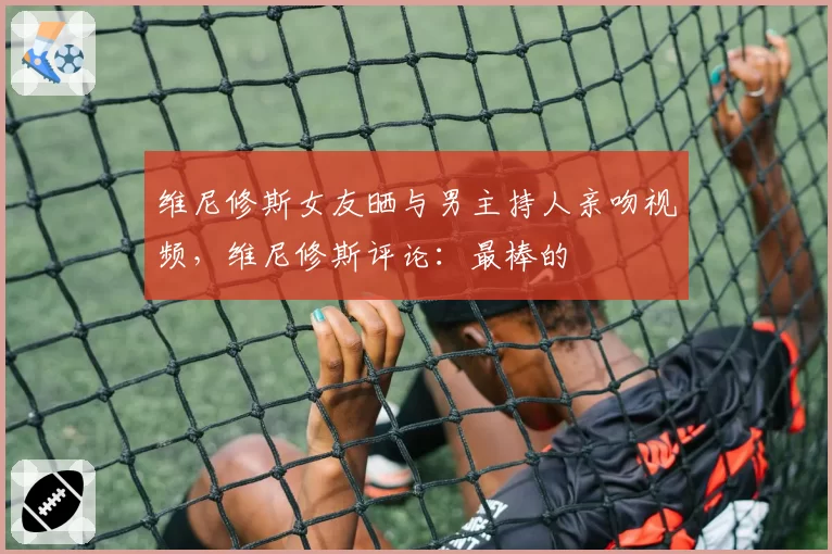 维尼修斯女友晒与男主持人亲吻视频,维尼修斯评论:最棒的❤️
