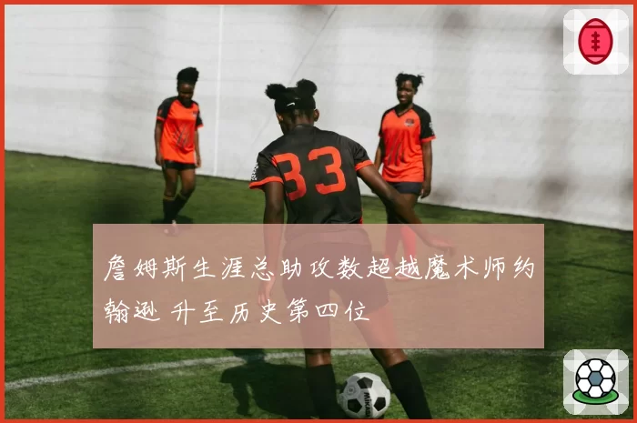 詹姆斯生涯总助攻数超越魔术师约翰逊 升至历史第四位
