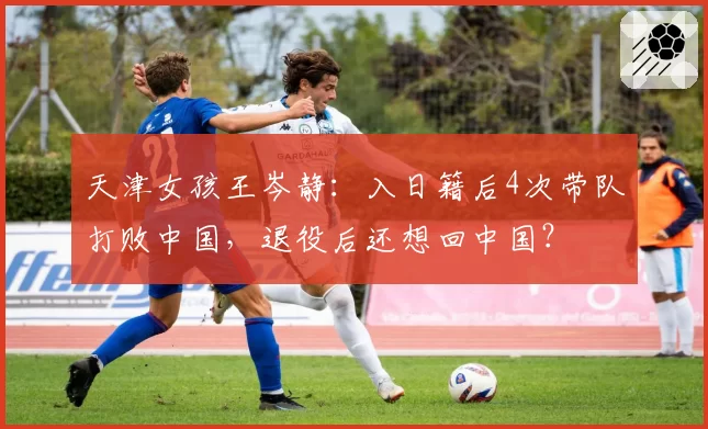 天津女孩王岑静：入日籍后4次带队打败中国，退役后还想回中国？