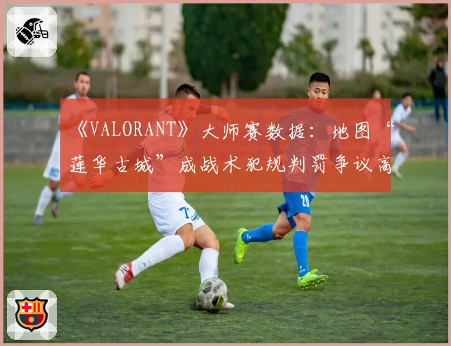 《VALORANT》大师赛数据：地图“莲华古城”成战术犯规判罚争议高发区