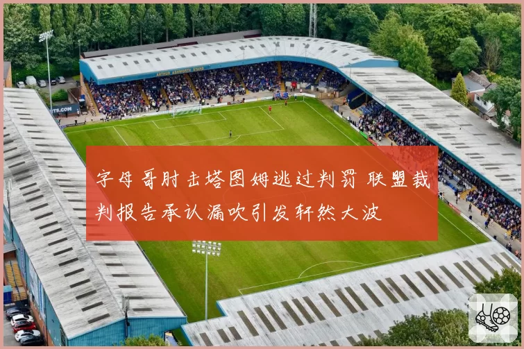 字母哥肘击塔图姆逃过判罚 联盟裁判报告承认漏吹引发轩然大波